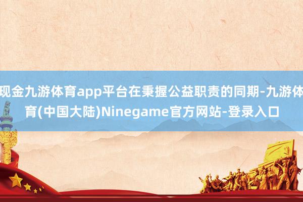 现金九游体育app平台在秉握公益职责的同期-九游体育(中国大陆)Ninegame官方网站-登录入口