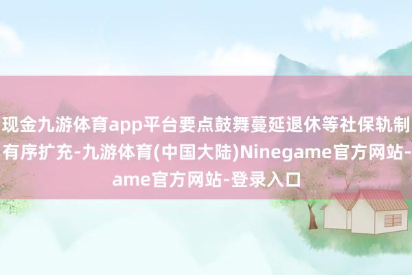 现金九游体育app平台要点鼓舞蔓延退休等社保轨制纠正稳当有序扩充-九游体育(中国大陆)Ninegame官方网站-登录入口