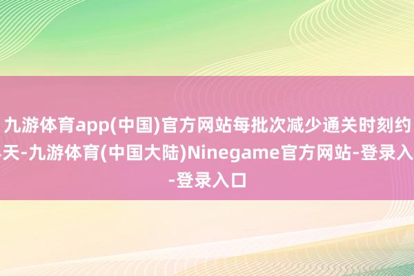 九游体育app(中国)官方网站每批次减少通关时刻约半天-九游体育(中国大陆)Ninegame官方网站-登录入口