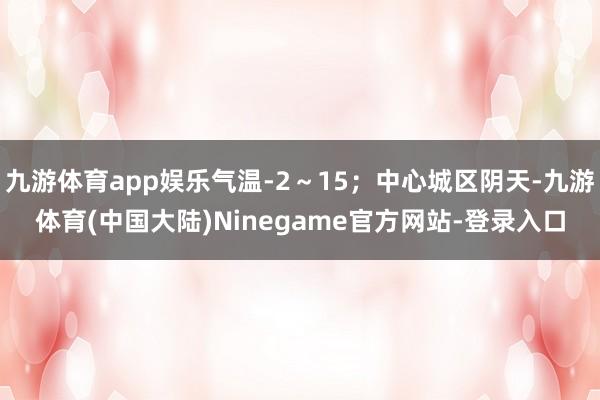 九游体育app娱乐气温-2～15；中心城区阴天-九游体育(中国大陆)Ninegame官方网站-登录入口