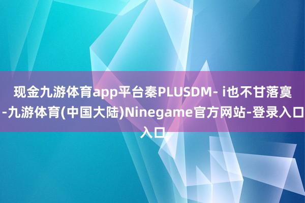 现金九游体育app平台秦PLUSDM- i也不甘落寞-九游体育(中国大陆)Ninegame官方网站-登录入口