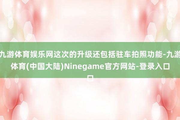 九游体育娱乐网这次的升级还包括驻车拍照功能-九游体育(中国大陆)Ninegame官方网站-登录入口