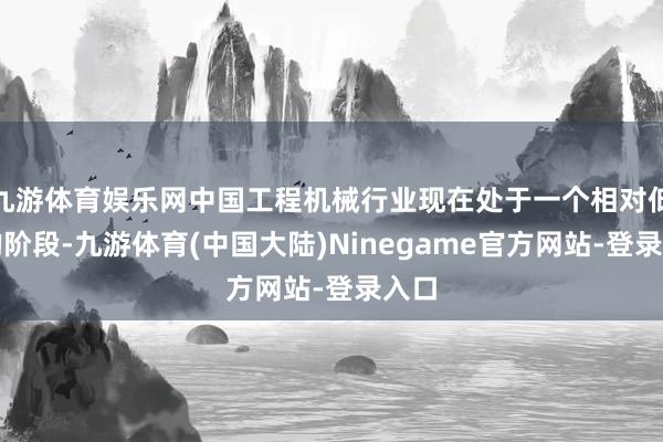 九游体育娱乐网中国工程机械行业现在处于一个相对低迷的阶段-九游体育(中国大陆)Ninegame官方网站-登录入口