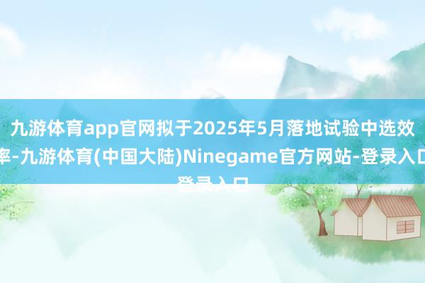 九游体育app官网拟于2025年5月落地试验中选效率-九游体育(中国大陆)Ninegame官方网站-登录入口