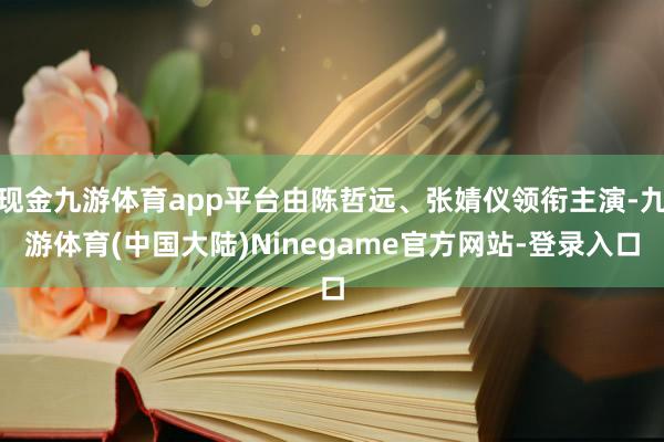 现金九游体育app平台由陈哲远、张婧仪领衔主演-九游体育(中国大陆)Ninegame官方网站-登录入口