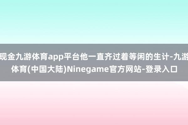 现金九游体育app平台他一直齐过着等闲的生计-九游体育(中国大陆)Ninegame官方网站-登录入口