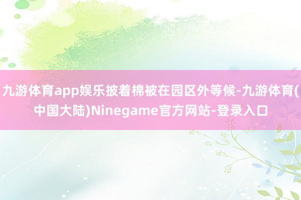 九游体育app娱乐披着棉被在园区外等候-九游体育(中国大陆)Ninegame官方网站-登录入口