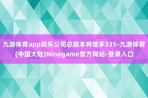 九游体育app娱乐公司总股本将增多335-九游体育(中国大陆)Ninegame官方网站-登录入口