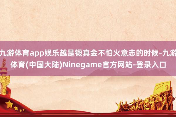 九游体育app娱乐越是锻真金不怕火意志的时候-九游体育(中国大陆)Ninegame官方网站-登录入口