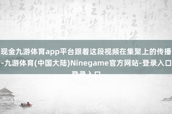 现金九游体育app平台跟着这段视频在集聚上的传播-九游体育(中国大陆)Ninegame官方网站-登录入口