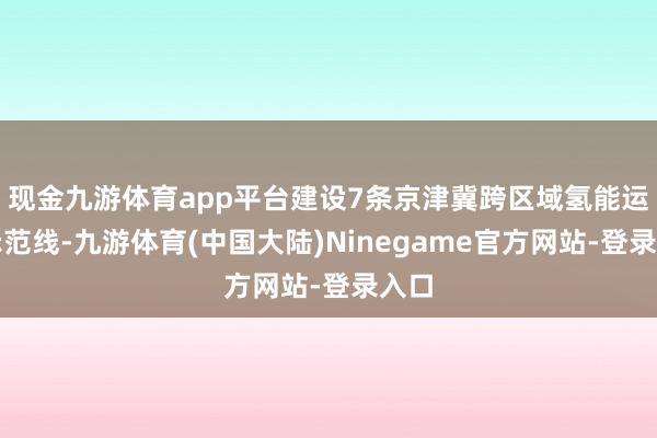 现金九游体育app平台建设7条京津冀跨区域氢能运载示范线-九游体育(中国大陆)Ninegame官方网站-登录入口