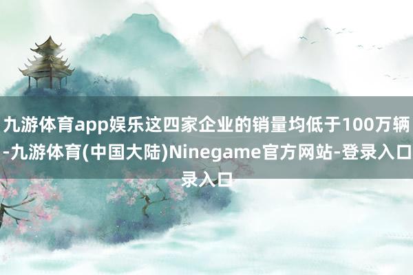 九游体育app娱乐这四家企业的销量均低于100万辆-九游体育(中国大陆)Ninegame官方网站-登录入口