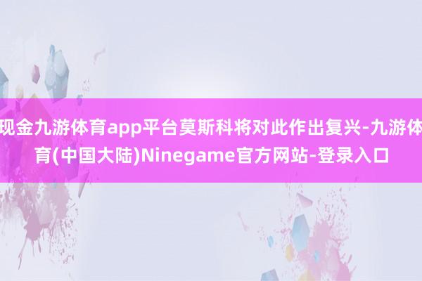 现金九游体育app平台莫斯科将对此作出复兴-九游体育(中国大陆)Ninegame官方网站-登录入口