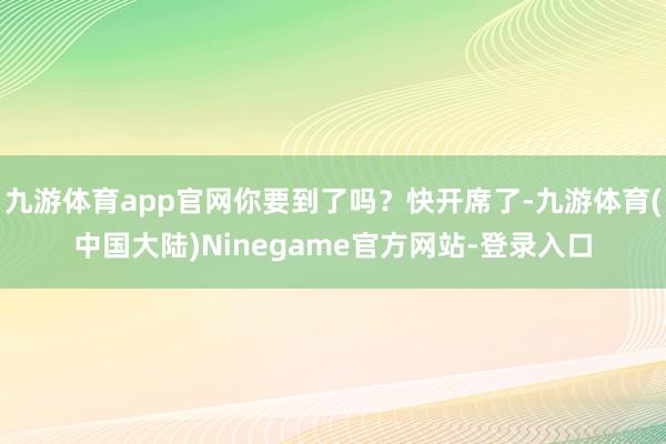 九游体育app官网你要到了吗？快开席了-九游体育(中国大陆)Ninegame官方网站-登录入口