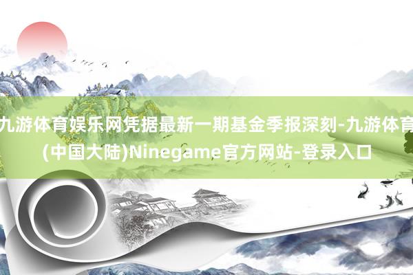 九游体育娱乐网凭据最新一期基金季报深刻-九游体育(中国大陆)Ninegame官方网站-登录入口