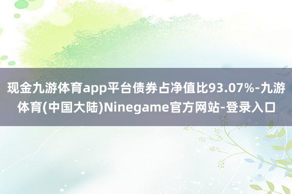 现金九游体育app平台债券占净值比93.07%-九游体育(中国大陆)Ninegame官方网站-登录入口