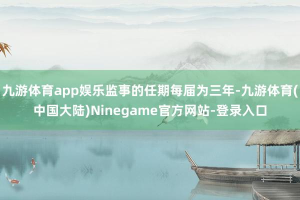 九游体育app娱乐监事的任期每届为三年-九游体育(中国大陆)Ninegame官方网站-登录入口