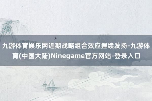 九游体育娱乐网　　近期战略组合效应捏续发扬-九游体育(中国大陆)Ninegame官方网站-登录入口