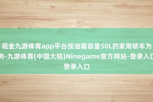 现金九游体育app平台按油箱容量50L的家用轿车为例-九游体育(中国大陆)Ninegame官方网站-登录入口