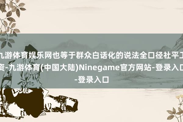 九游体育娱乐网也等于群众白话化的说法全口径社平工资-九游体育(中国大陆)Ninegame官方网站-登录入口