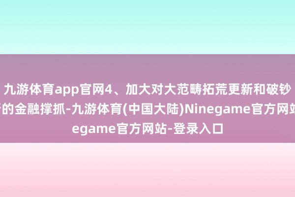 九游体育app官网4、加大对大范畴拓荒更新和破钞品以旧换新的金融撑抓-九游体育(中国大陆)Ninegame官方网站-登录入口