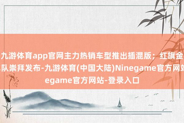 九游体育app官网主力热销车型推出插混版；红旗金葵花国宾车队崇拜发布-九游体育(中国大陆)Ninegame官方网站-登录入口