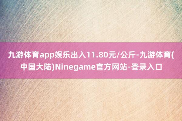 九游体育app娱乐出入11.80元/公斤-九游体育(中国大陆)Ninegame官方网站-登录入口