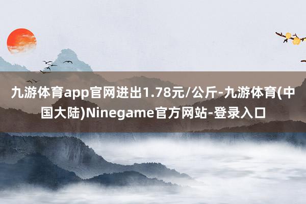 九游体育app官网进出1.78元/公斤-九游体育(中国大陆)Ninegame官方网站-登录入口