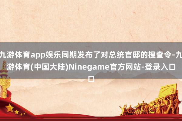 九游体育app娱乐同期发布了对总统官邸的搜查令-九游体育(中国大陆)Ninegame官方网站-登录入口