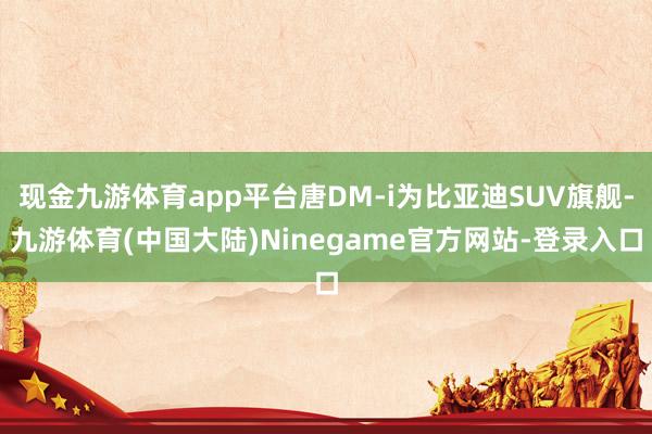 现金九游体育app平台唐DM-i为比亚迪SUV旗舰-九游体育(中国大陆)Ninegame官方网站-登录入口