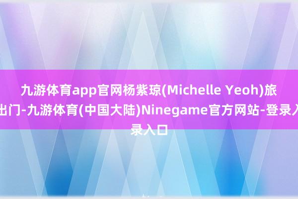 九游体育app官网杨紫琼(Michelle Yeoh)旅社出门-九游体育(中国大陆)Ninegame官方网站-登录入口