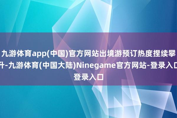 九游体育app(中国)官方网站出境游预订热度捏续攀升-九游体育(中国大陆)Ninegame官方网站-登录入口