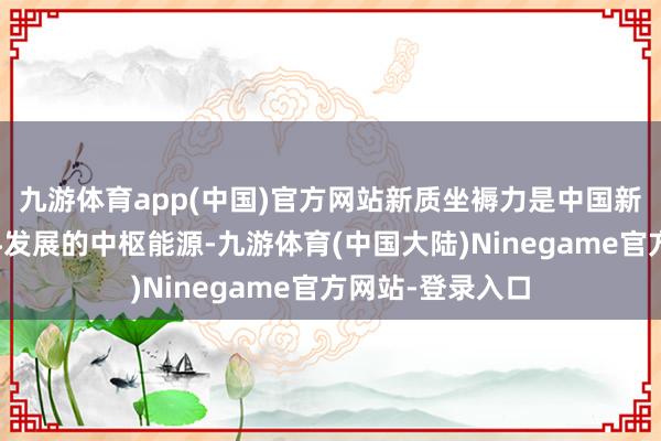 九游体育app(中国)官方网站新质坐褥力是中国新能源汽车高质料发展的中枢能源-九游体育(中国大陆)Ninegame官方网站-登录入口