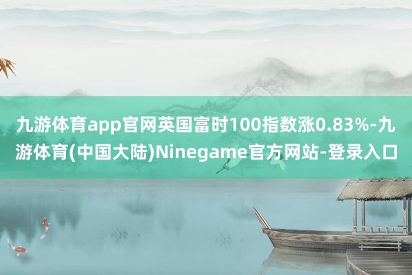 九游体育app官网英国富时100指数涨0.83%-九游体育(中国大陆)Ninegame官方网站-登录入口