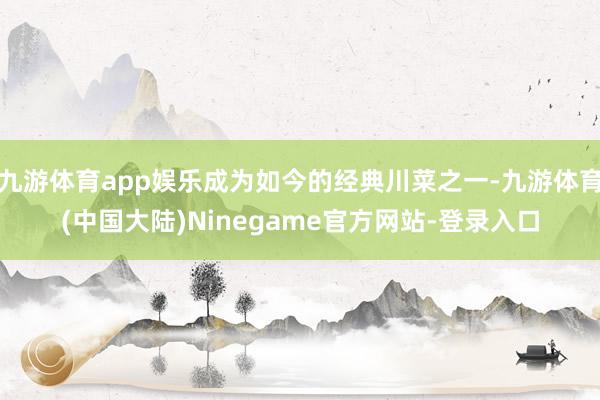 九游体育app娱乐成为如今的经典川菜之一-九游体育(中国大陆)Ninegame官方网站-登录入口