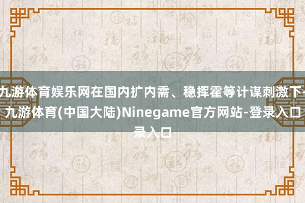 九游体育娱乐网在国内扩内需、稳挥霍等计谋刺激下-九游体育(中国大陆)Ninegame官方网站-登录入口