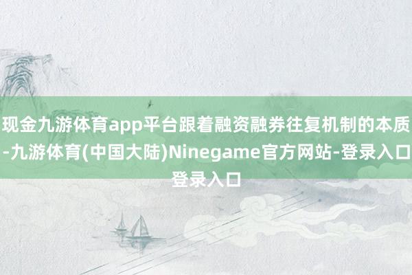 现金九游体育app平台跟着融资融券往复机制的本质-九游体育(中国大陆)Ninegame官方网站-登录入口