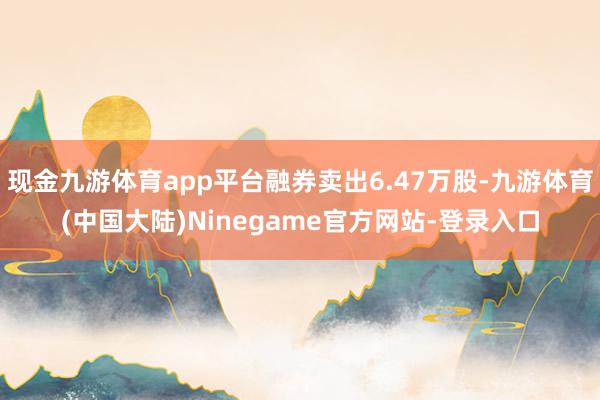 现金九游体育app平台融券卖出6.47万股-九游体育(中国大陆)Ninegame官方网站-登录入口