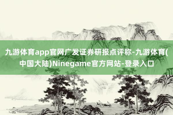 九游体育app官网　　广发证券研报点评称-九游体育(中国大陆)Ninegame官方网站-登录入口