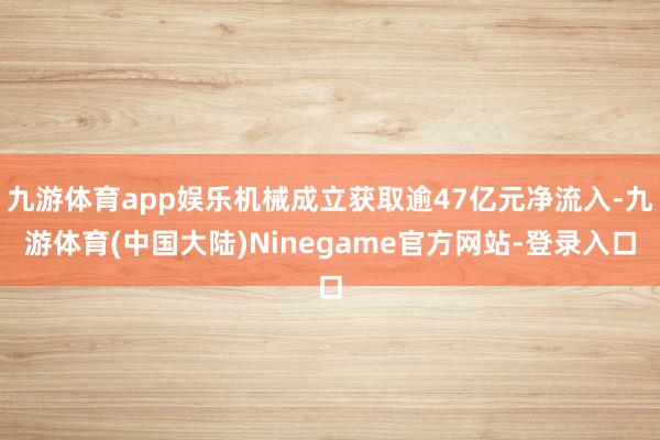 九游体育app娱乐机械成立获取逾47亿元净流入-九游体育(中国大陆)Ninegame官方网站-登录入口