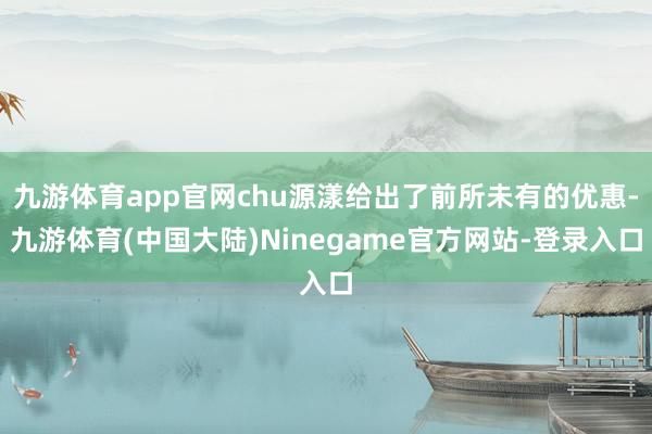 九游体育app官网chu源漾给出了前所未有的优惠-九游体育(中国大陆)Ninegame官方网站-登录入口