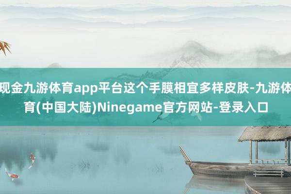 现金九游体育app平台这个手膜相宜多样皮肤-九游体育(中国大陆)Ninegame官方网站-登录入口