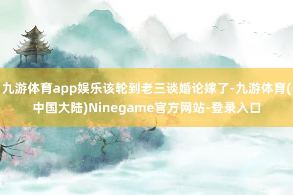 九游体育app娱乐该轮到老三谈婚论嫁了-九游体育(中国大陆)Ninegame官方网站-登录入口