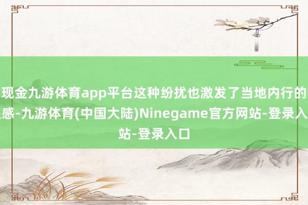 现金九游体育app平台这种纷扰也激发了当地内行的反感-九游体育(中国大陆)Ninegame官方网站-登录入口