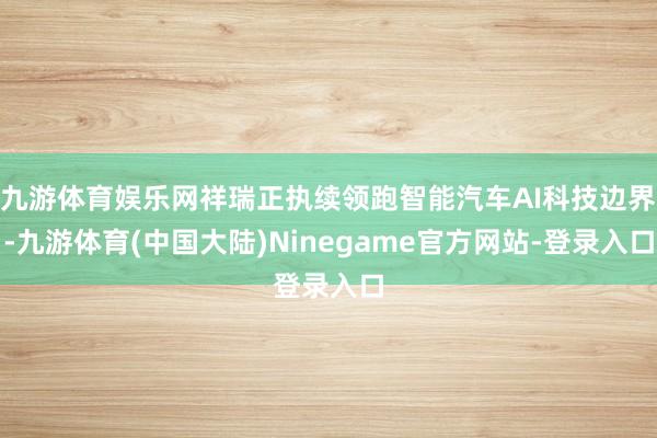 九游体育娱乐网祥瑞正执续领跑智能汽车AI科技边界-九游体育(中国大陆)Ninegame官方网站-登录入口