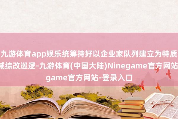 九游体育app娱乐统筹持好以企业家队列建立为特质主题的区域综改巡逻-九游体育(中国大陆)Ninegame官方网站-登录入口