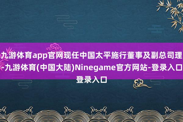 九游体育app官网现任中国太平施行董事及副总司理-九游体育(中国大陆)Ninegame官方网站-登录入口