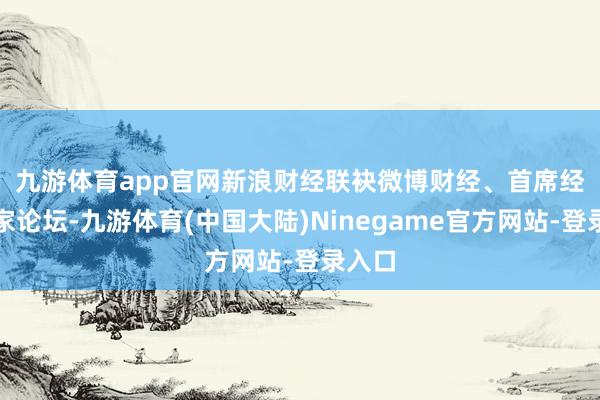 九游体育app官网　　新浪财经联袂微博财经、首席经济学家论坛-九游体育(中国大陆)Ninegame官方网站-登录入口