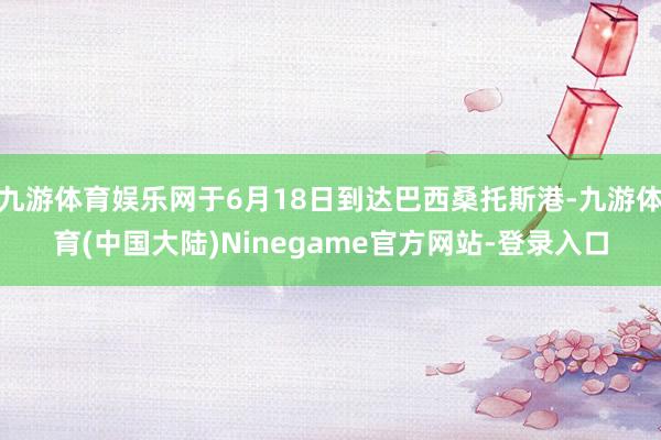 九游体育娱乐网于6月18日到达巴西桑托斯港-九游体育(中国大陆)Ninegame官方网站-登录入口