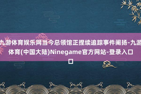 九游体育娱乐网当今总领馆正捏续追踪事件阐扬-九游体育(中国大陆)Ninegame官方网站-登录入口